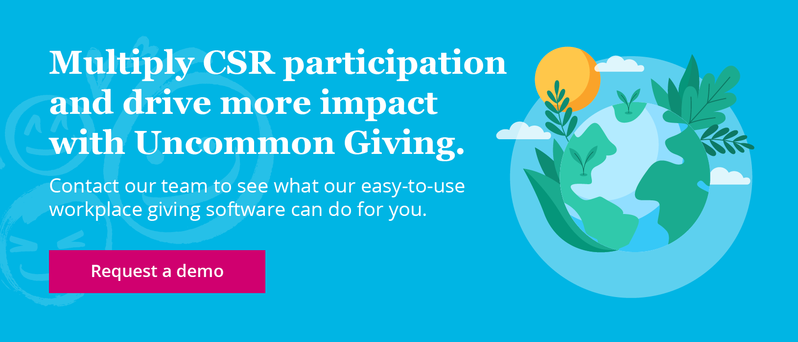 Multiply CSR participation and drive more impact with Uncommon Giving. Contact our team to see what our easy-to-use workplace giving software can do for you. Request a demo.