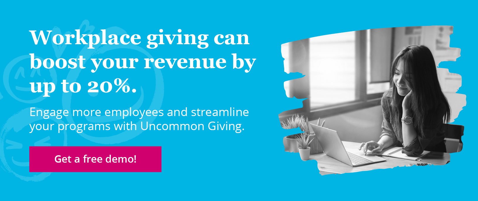 Get a free Uncommon Giving demo to see firsthand how this intuitive workplace giving software can help you increase revenue and employee engagement.