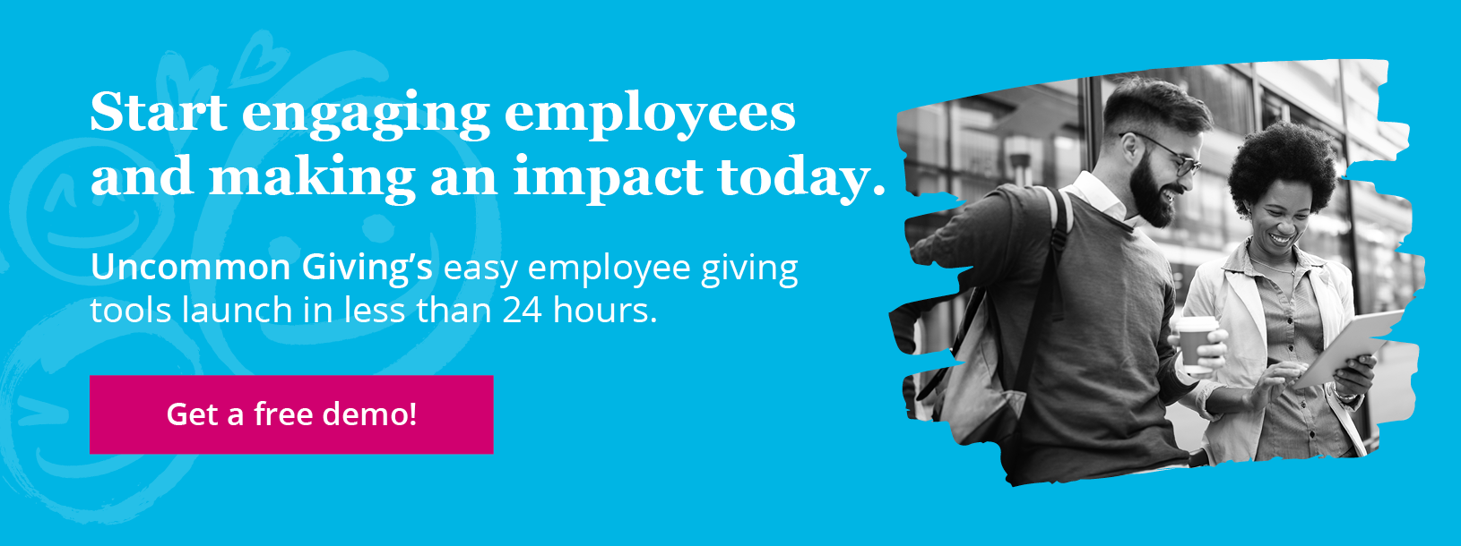 Start engaging employees and making an impact today. Uncommon Giving’s employee giving tools launch in less than 24 hours. Get a free demo!