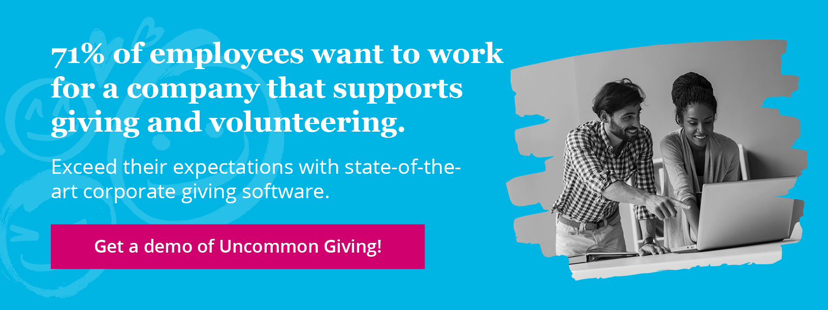 71% of employees want to work for a company that supports giving and volunteering. Exceed their expectations with Uncommon Giving’s tools. Get a demo!